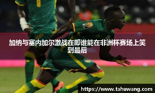 加纳与塞内加尔激战在即谁能在非洲杯赛场上笑到最后